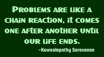 Problems are like a chain reaction,it comes one after another until our life ends.