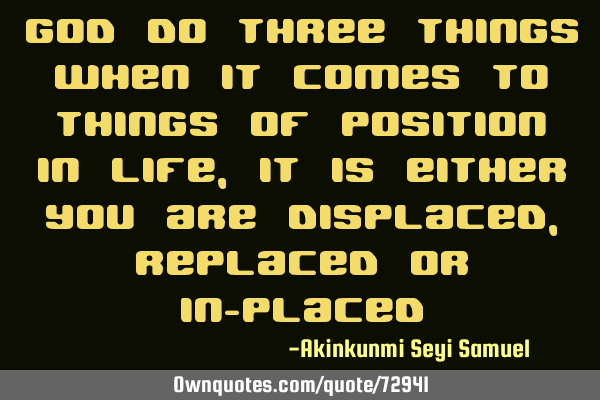 God do three things when it comes to things of position in life, it is either you are displaced ,