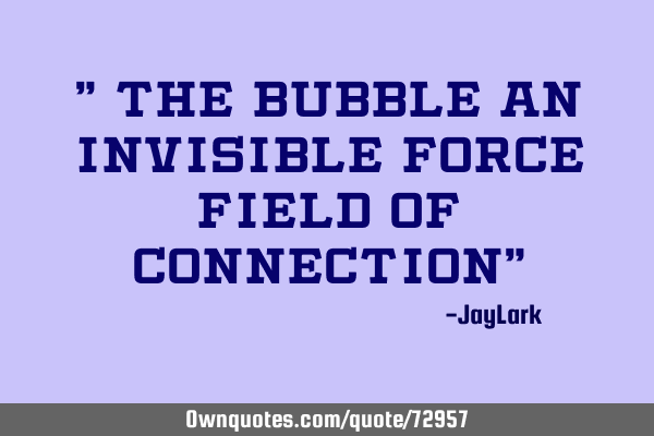 " The Bubble an invisible force field of connection"
