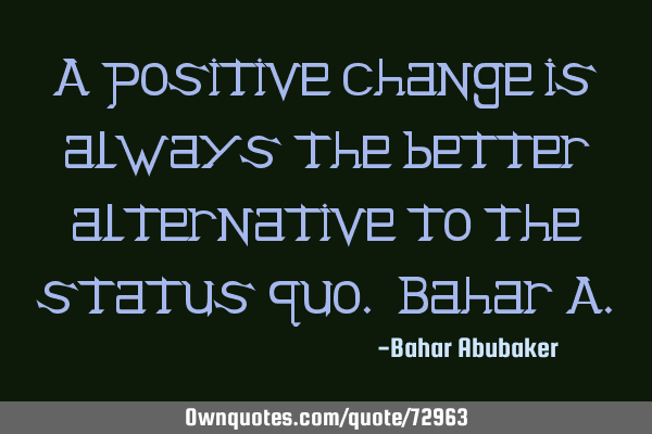 A positive change is always the better alternative to the status quo. Bahar A
