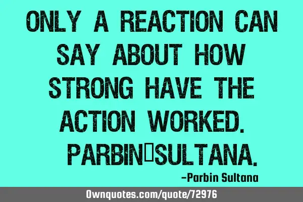 Only a reaction can say about how strong have the action worked.-Parbin_S