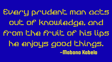 Every prudent man acts out of knowledge, and from the fruit of his lips he enjoys good things.