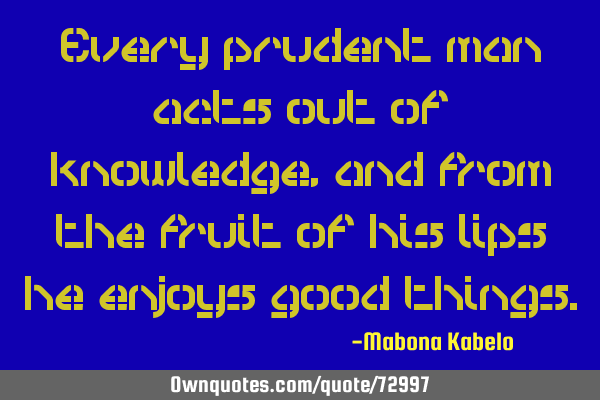 Every prudent man acts out of knowledge, and from the fruit of his lips he enjoys good