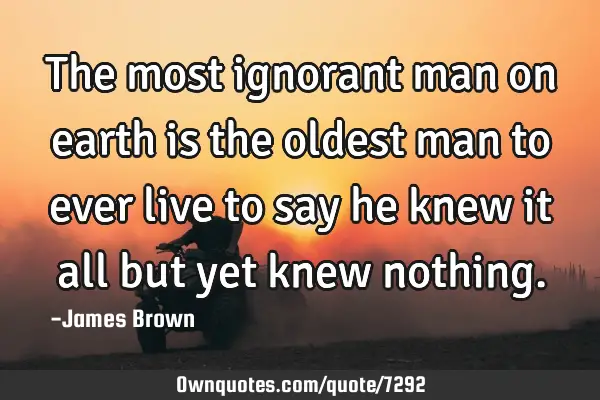 The most ignorant man on earth is the oldest man to ever live to say he knew it all but yet knew