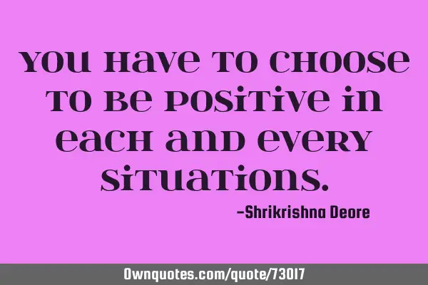 You have to choose to be positive in each and every