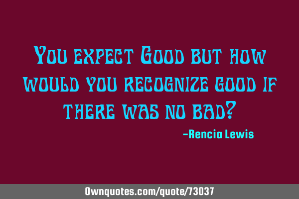 You expect Good but how would you recognize good if there was no bad?