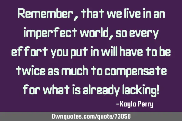 Remember, that we live in an imperfect world, so every effort you put in will have to be twice as