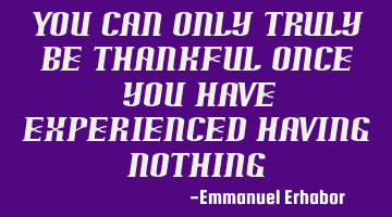 You can only truly be thankful once you have experienced having