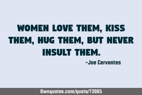 Women love them, kiss them, hug them, but never insult