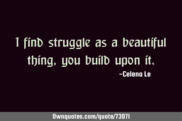 I find struggle as a beautiful thing, you build upon