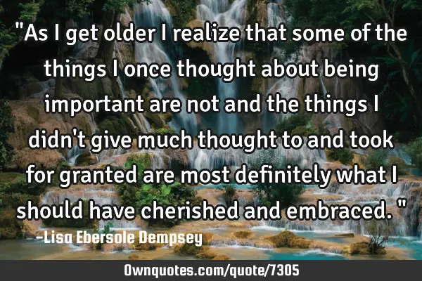 "As I get older I realize that some of the things I once thought about being important are not and