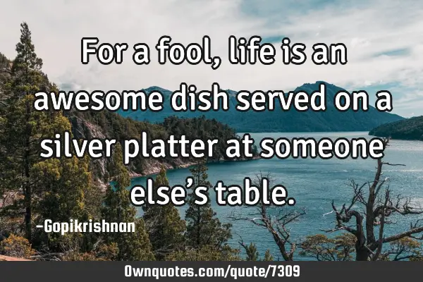 For a fool, life is an awesome dish served on a silver platter at someone else’s