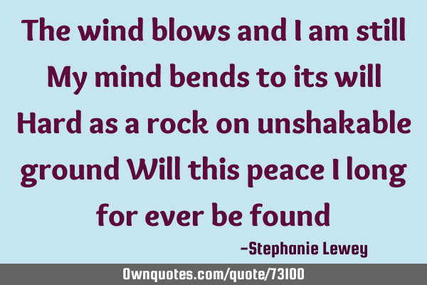 The wind blows and I am still My mind bends to its will Hard as a rock on unshakable ground Will