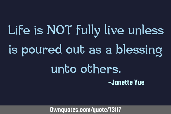 Life is NOT fully live unless is poured out as a blessing unto