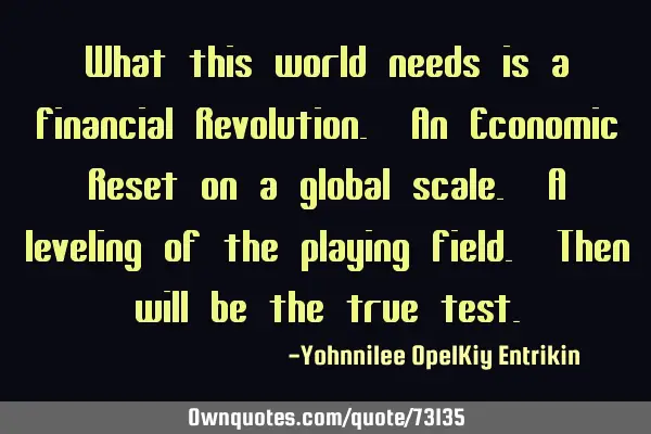 What this world needs is a Financial Revolution. An Economic Reset on a global scale. A leveling of