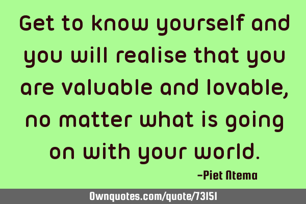 Get to know yourself and you will realise that you are valuable and lovable, no matter what is