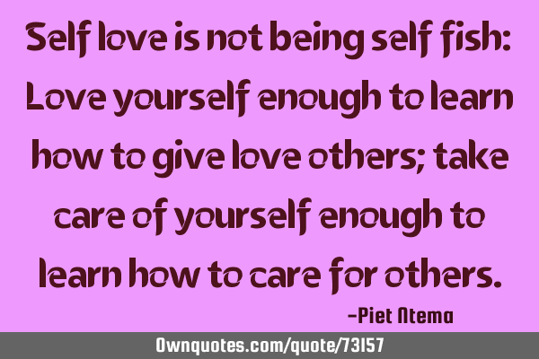 Self love is not being self fish: Love yourself enough to learn how to give love others; take care