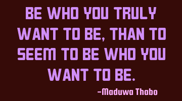 Be who you truly want to be, than to seem to be who you want to be.