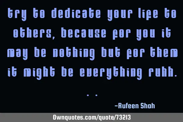 Try to dedicate your life to others ,because for you it may be nothing but for them it might be