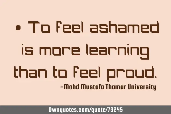 • To feel ashamed is more learning than to feel