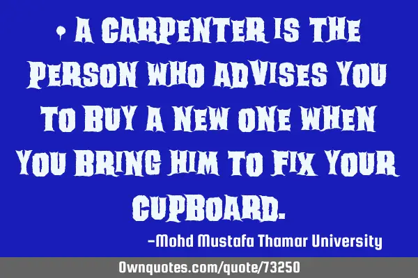 • A carpenter is the person who advises you to buy a new one when you bring him to fix your