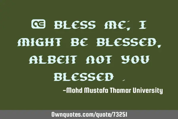 • Bless me; I might be blessed , albeit not you blessed