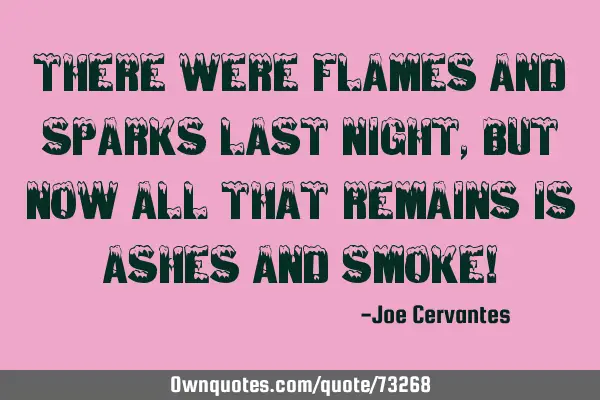 There were flames and sparks last night, but now all that remains is ashes and smoke!