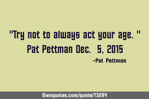 "Try not to always act your age." Pat Pettman Dec. 5, 2015