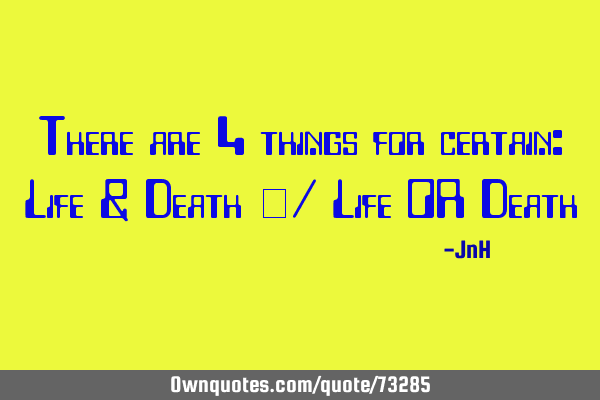 There are 4 things for certain: Life & Death \/ Life OR D