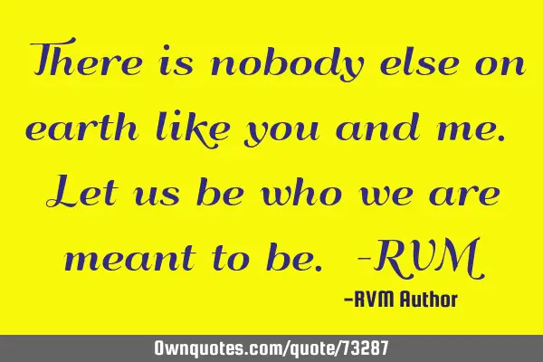 There is nobody else on earth like you and me. Let us be who we are meant to be. -RVM