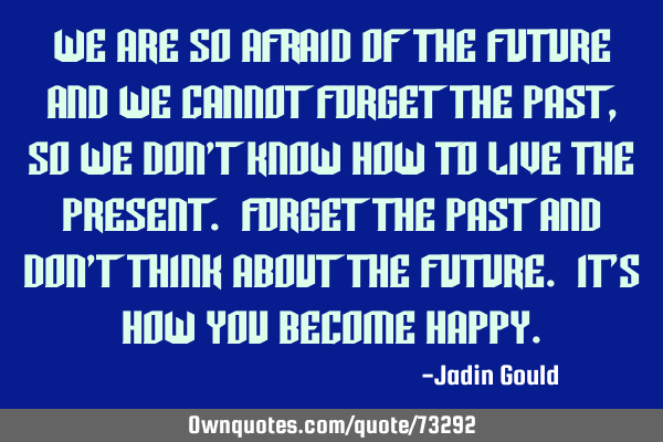 We are so afraid of the future and we cannot forget the past, so we don