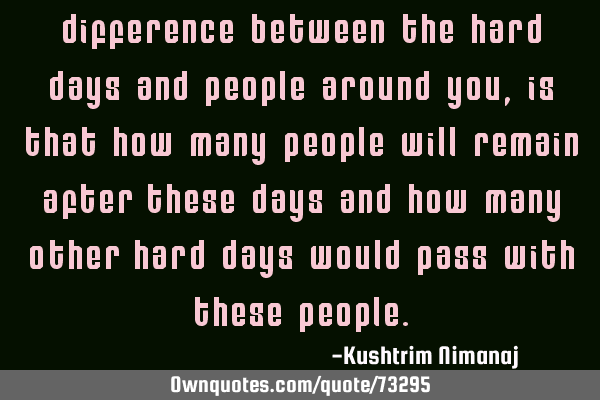 Difference between the hard days and people around you, is that how many people will remain after