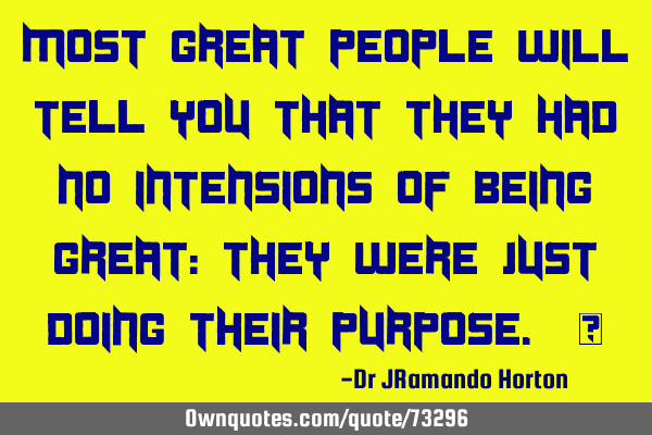 MOST GREAT PEOPLE WILL TELL YOU THAT THEY HAD NO INTENSIONS OF BEING GREAT: THEY WERE JUST DOING THE