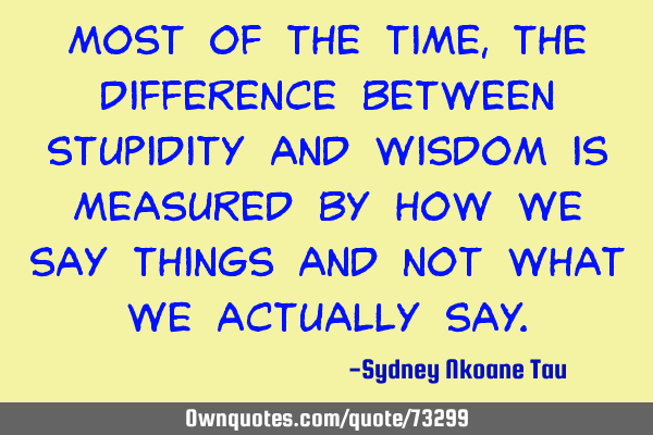 Most of the time, the difference between stupidity and wisdom is measured by how we say things and