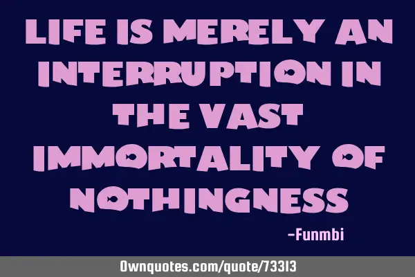 Life is merely an interruption in the vast immortality of
