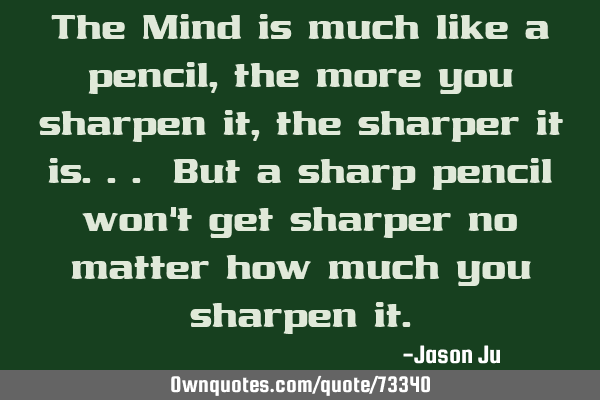 The Mind is much like a pencil, the more you sharpen it, the sharper it is... But a sharp pencil