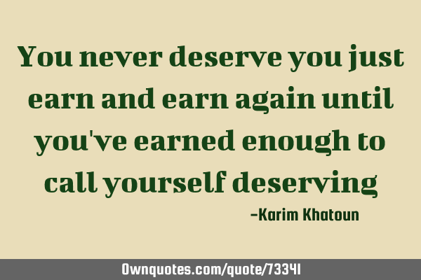 You never deserve you just earn and earn again until you