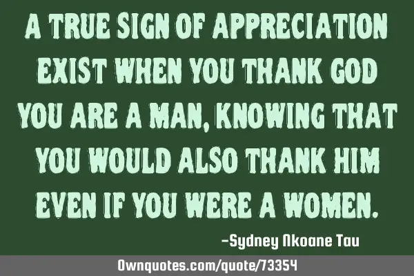 A true sign of appreciation exist when you thank God you are a man, knowing that you would also