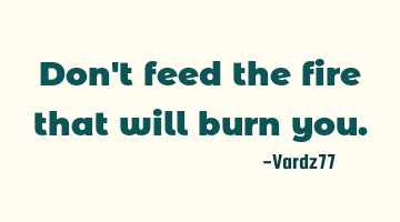Don't feed the fire that will burn you.