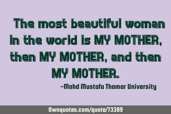 • The most beautiful woman in the world is MY MOTHER, then MY MOTHER, and then MY MOTHER