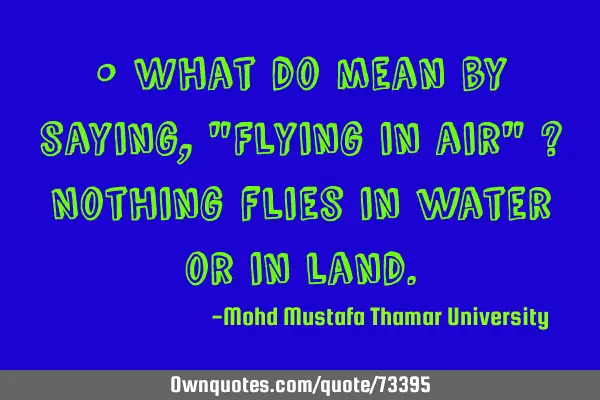 • What do mean by saying, "Flying in air" ? Nothing flies in water or in