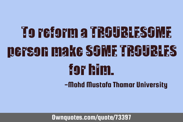 • To reform a TROUBLESOME person make SOME TROUBLES for