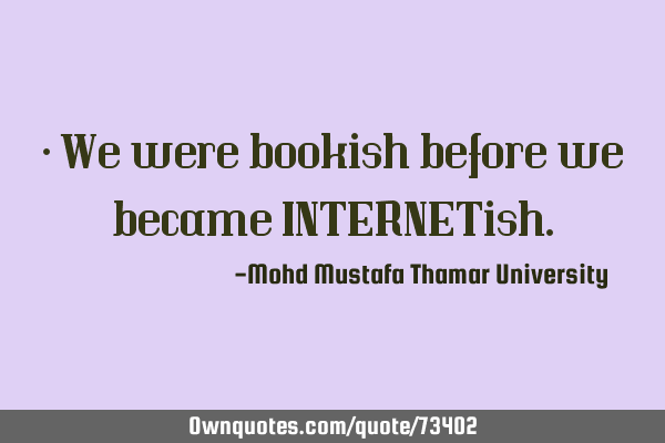 • We were bookish before we became INTERNET