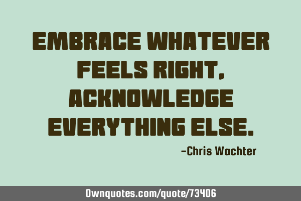 Embrace whatever feels right, acknowledge everything