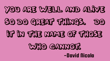 You are well and alive, so do great things. Do it in the name of those who