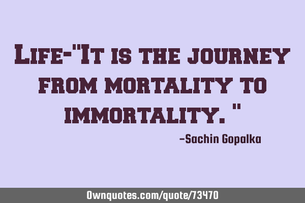 Life-"It is the journey from mortality to immortality."