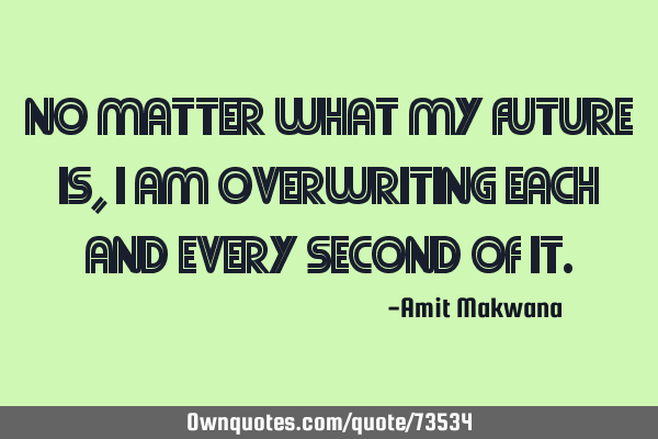 No matter what my future is, I am overwriting each and every second of