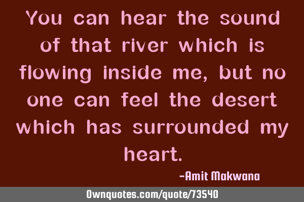 You can hear the sound of that river which is flowing inside me, but no one can feel the desert