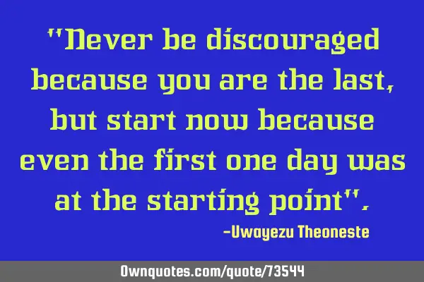 "Never be discouraged because you are the last, but start now because even the first one day was at