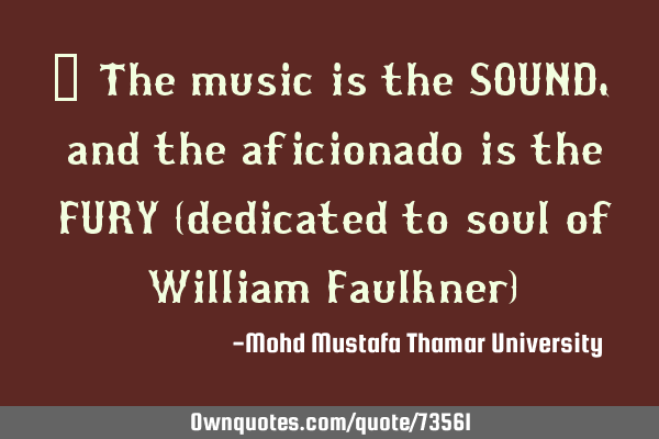 • The music is the SOUND, and the aficionado is the FURY (dedicated to soul of William Faulkner)